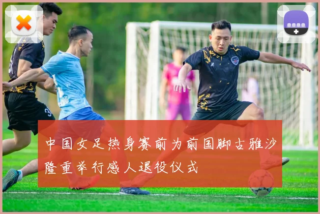 中国女足热身赛前为前国脚古雅沙隆重举行感人退役仪式