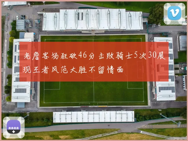 老詹客场狂砍46分击败骑士5次30展现王者风范大胜不留情面
