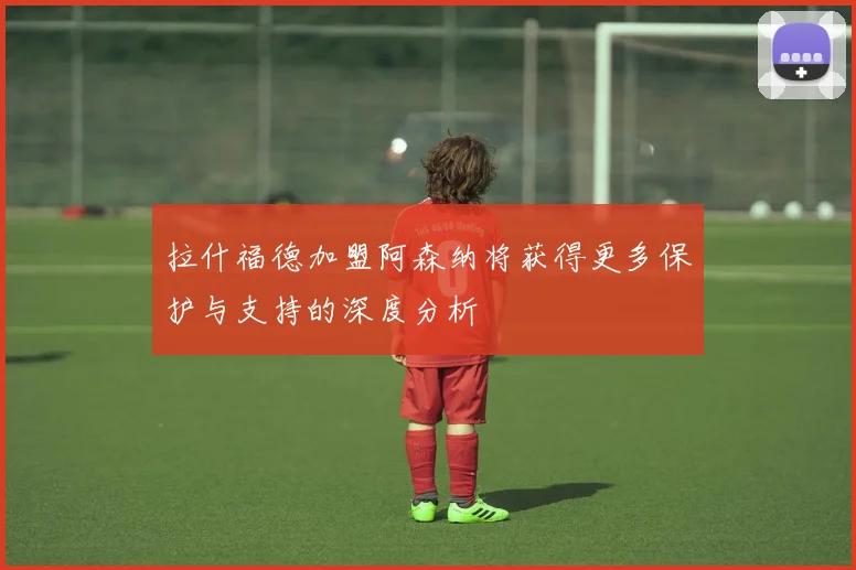 拉什福德加盟阿森纳将获得更多保护与支持的深度分析