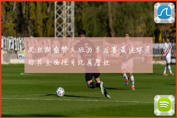 皮尔斯盛赞文班为季后赛最佳球员称其全面性可比肩詹杜