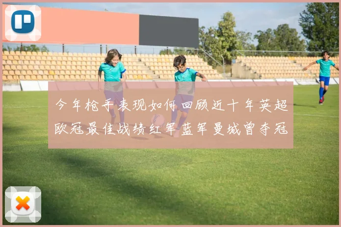 今年枪手表现如何回顾近十年英超欧冠最佳战绩红军蓝军曼城曾夺冠