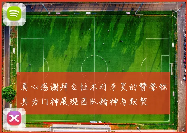 真心感谢拜合拉木对李昊的赞誉称其为门神展现团队精神与默契