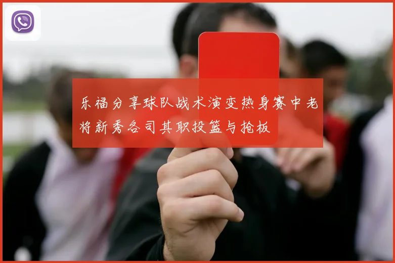 乐福分享球队战术演变热身赛中老将新秀各司其职投篮与抢板