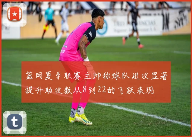 篮网夏季联赛主帅称球队进攻显著提升助攻数从8到22的飞跃表现