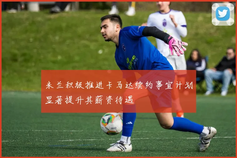 米兰积极推进卡马达续约事宜计划显著提升其薪资待遇