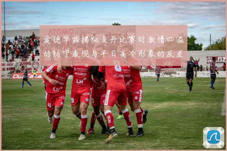 爱德华兹揭秘麦丹比赛时激情四溢的防守表现与平日高冷形象的反差