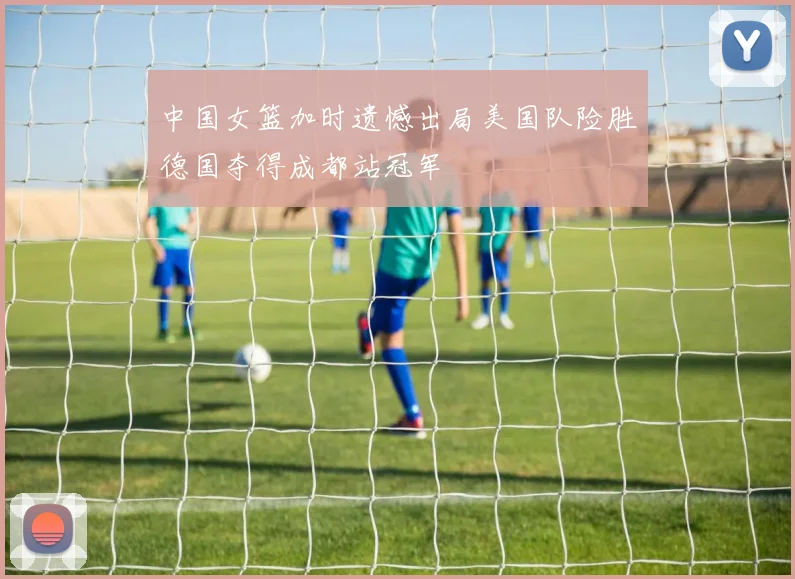 中国女篮加时遗憾出局美国队险胜德国夺得成都站冠军