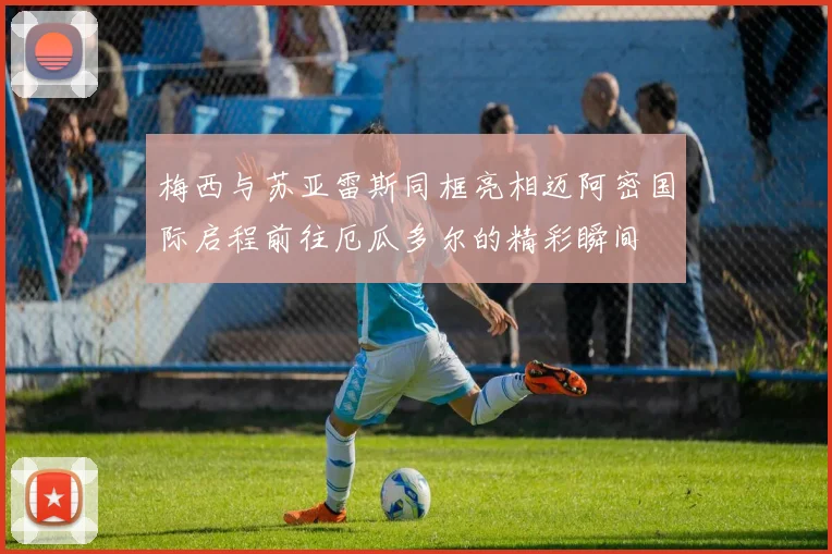 梅西与苏亚雷斯同框亮相迈阿密国际启程前往厄瓜多尔的精彩瞬间