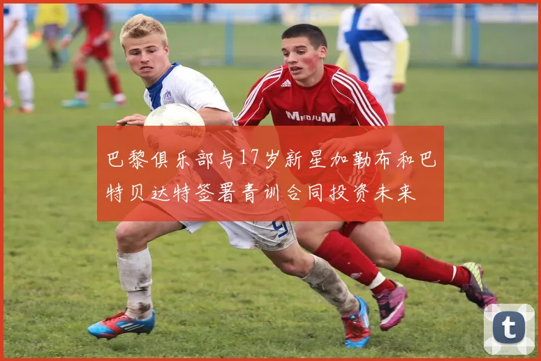 巴黎俱乐部与17岁新星加勒布和巴特贝达特签署青训合同投资未来