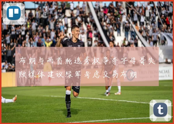 布朗与两首轮选秀权争夺字母哥失败媒体建议绿军考虑交易布朗