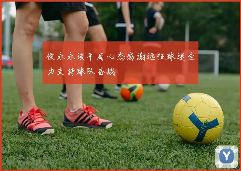 侯永永谈平局心态感谢远征球迷全力支持球队奋战
