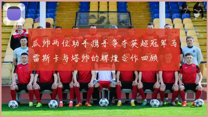 瓜帅两位助手携手争夺英超冠军马雷斯卡与塔帅的辉煌合作回顾