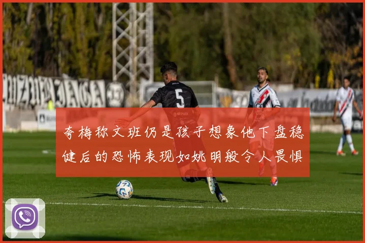 夸梅称文班仍是孩子想象他下盘稳健后的恐怖表现如姚明般令人畏惧