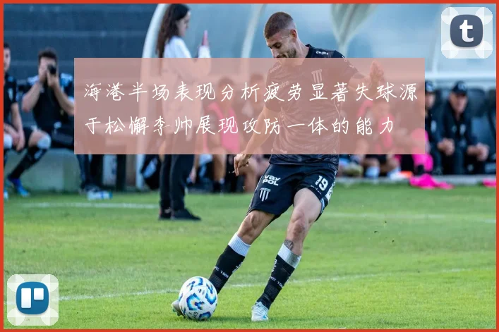 海港半场表现分析疲劳显著失球源于松懈李帅展现攻防一体的能力
